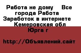 Работа не дому. - Все города Работа » Заработок в интернете   . Кемеровская обл.,Юрга г.